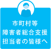 市町村等障害者総合支援担当者の皆様へ